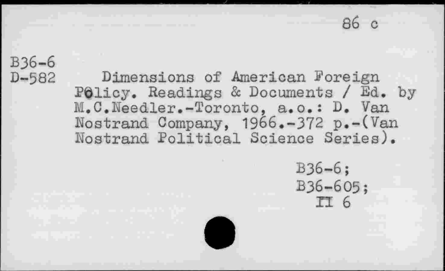 ﻿B36-6
D-582
Dimensions of American Foreign Policy. Readings & Documents / Ed. by M.C.Needier.-Toronto, a.o.: D. Van Nostrand Company, 1966.-372 p.-(Van Nostrand Political Science Series).
B36-6;
B36-605;